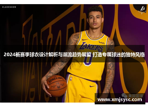 2024新赛季球衣设计解析与潮流趋势展望 打造专属球迷的独特风格