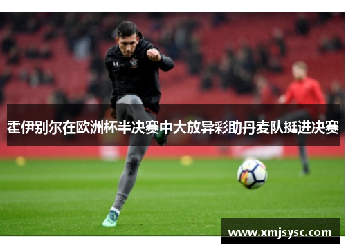 霍伊别尔在欧洲杯半决赛中大放异彩助丹麦队挺进决赛