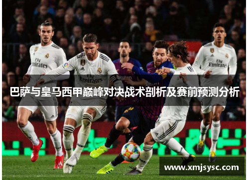 巴萨与皇马西甲巅峰对决战术剖析及赛前预测分析
