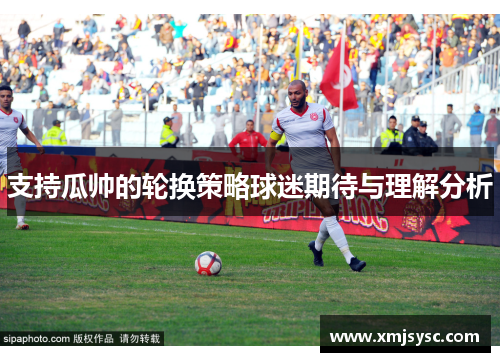 支持瓜帅的轮换策略球迷期待与理解分析