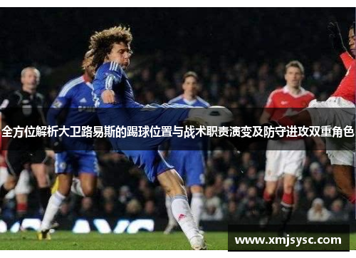 全方位解析大卫路易斯的踢球位置与战术职责演变及防守进攻双重角色