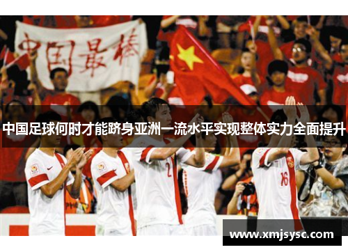 中国足球何时才能跻身亚洲一流水平实现整体实力全面提升 中国足球何时才能跻身亚洲一流水平实现整体实力全面提升