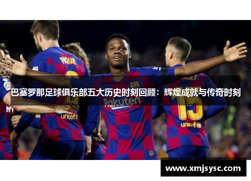 巴塞罗那足球俱乐部五大历史时刻回顾：辉煌成就与传奇时刻